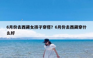 6月份去西藏女孩子穿搭？6月份去西藏穿什么好