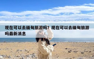 现在可以去缅甸旅游吗？现在可以去缅甸旅游吗最新消息