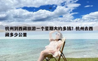杭州到西藏旅游一个星期大约多钱？杭州去西藏多少公里