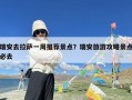 瑞安去拉萨一周推荐景点？瑞安旅游攻略景点必去