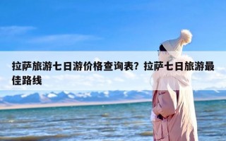 拉萨旅游七日游价格查询表？拉萨七日旅游最佳路线