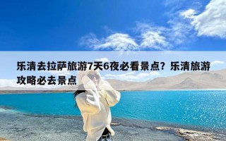 乐清去拉萨旅游7天6夜必看景点？乐清旅游攻略必去景点