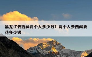 黑龙江去西藏两个人多少钱？两个人去西藏要花多少钱