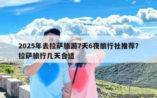 2025年去拉萨旅游7天6夜旅行社推荐？拉萨旅行几天合适