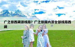 广之旅西藏游线路？广之旅国内游全部线路西藏