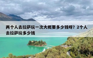 两个人去拉萨玩一次大概要多少钱呀？2个人去拉萨玩多少钱