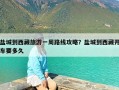 盐城到西藏旅游一周路线攻略？盐城到西藏开车要多久