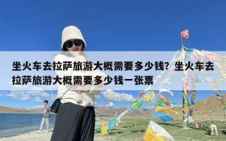 坐火车去拉萨旅游大概需要多少钱？坐火车去拉萨旅游大概需要多少钱一张票