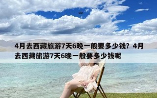 4月去西藏旅游7天6晚一般要多少钱？4月去西藏旅游7天6晚一般要多少钱呢