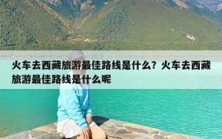 火车去西藏旅游最佳路线是什么？火车去西藏旅游最佳路线是什么呢