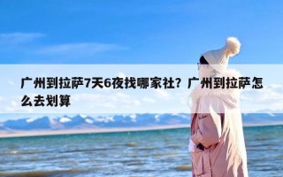 广州到拉萨7天6夜找哪家社？广州到拉萨怎么去划算