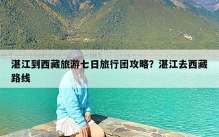 湛江到西藏旅游七日旅行团攻略？湛江去西藏路线