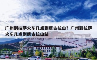 广州到拉萨火车几点到唐古拉山？广州到拉萨火车几点到唐古拉山站