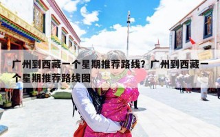 广州到西藏一个星期推荐路线？广州到西藏一个星期推荐路线图