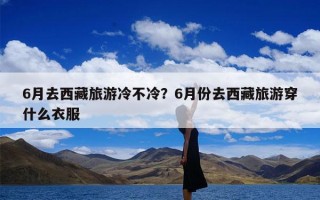 6月去西藏旅游冷不冷？6月份去西藏旅游穿什么衣服