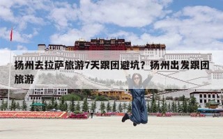 扬州去拉萨旅游7天跟团避坑？扬州出发跟团旅游