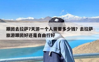 跟团去拉萨7天游一个人需要多少钱？去拉萨旅游跟团好还是自由行好