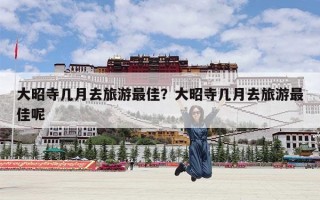 大昭寺几月去旅游最佳？大昭寺几月去旅游最佳呢