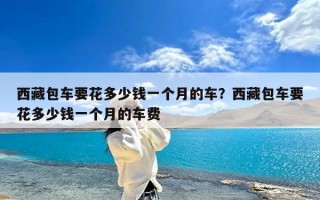 西藏包车要花多少钱一个月的车？西藏包车要花多少钱一个月的车费