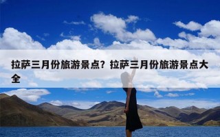 拉萨三月份旅游景点？拉萨三月份旅游景点大全