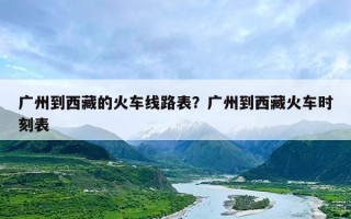 广州到西藏的火车线路表？广州到西藏火车时刻表
