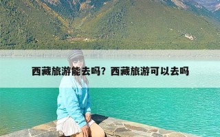 西藏旅游能去吗？西藏旅游可以去吗