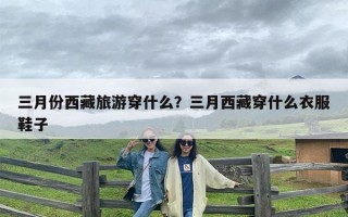 三月份西藏旅游穿什么？三月西藏穿什么衣服鞋子