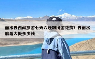 丽水去西藏旅游七天六晚跟团游花费？去丽水旅游大概多少钱