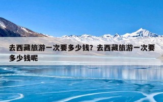 去西藏旅游一次要多少钱？去西藏旅游一次要多少钱呢
