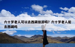 六十岁老人可以去西藏旅游吗？六十岁老人能去西藏吗