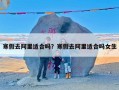 寒假去阿里适合吗？寒假去阿里适合吗女生