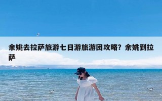 余姚去拉萨旅游七日游旅游团攻略？余姚到拉萨