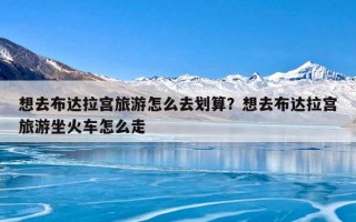 想去布达拉宫旅游怎么去划算？想去布达拉宫旅游坐火车怎么走