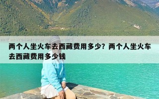 两个人坐火车去西藏费用多少？两个人坐火车去西藏费用多少钱