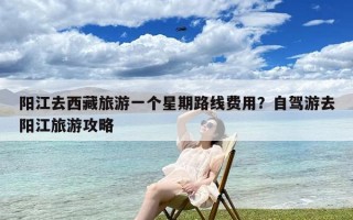 阳江去西藏旅游一个星期路线费用？自驾游去阳江旅游攻略