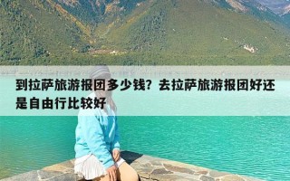 到拉萨旅游报团多少钱？去拉萨旅游报团好还是自由行比较好