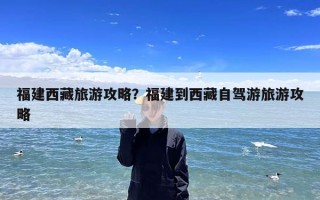 福建西藏旅游攻略？福建到西藏自驾游旅游攻略