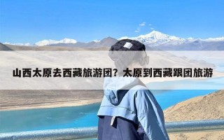 山西太原去西藏旅游团？太原到西藏跟团旅游