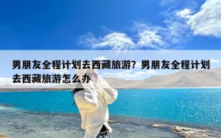 男朋友全程计划去西藏旅游？男朋友全程计划去西藏旅游怎么办