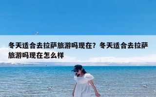 冬天适合去拉萨旅游吗现在？冬天适合去拉萨旅游吗现在怎么样