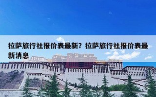 拉萨旅行社报价表最新？拉萨旅行社报价表最新消息