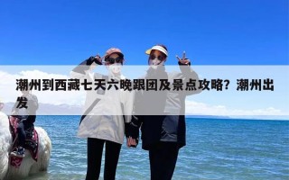 潮州到西藏七天六晚跟团及景点攻略？潮州出发