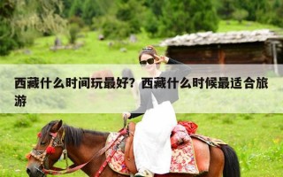 西藏什么时间玩最好？西藏什么时候最适合旅游