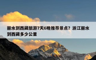 丽水到西藏旅游7天6晚推荐景点？浙江丽水到西藏多少公里