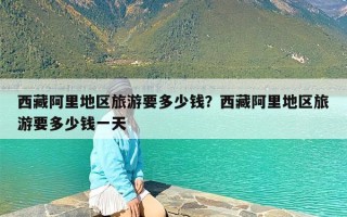 西藏阿里地区旅游要多少钱？西藏阿里地区旅游要多少钱一天