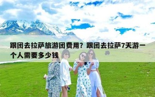 跟团去拉萨旅游团费用？跟团去拉萨7天游一个人需要多少钱