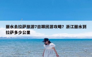 丽水去拉萨旅游7日跟团游攻略？浙江丽水到拉萨多少公里