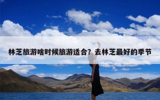 林芝旅游啥时候旅游适合？去林芝最好的季节