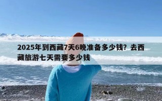 2025年到西藏7天6晚准备多少钱？去西藏旅游七天需要多少钱