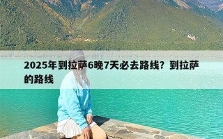 2025年到拉萨6晚7天必去路线？到拉萨的路线